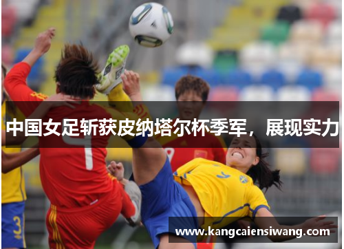 中国女足斩获皮纳塔尔杯季军,展现实力 中国女足斩获皮纳塔尔杯季军,展现实力